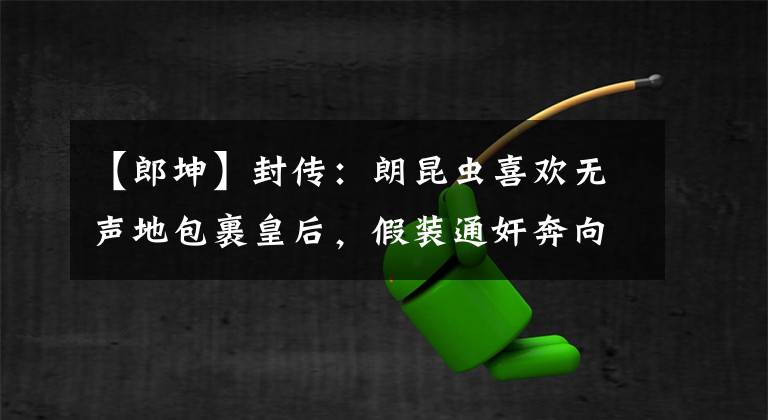 【郎坤】封传：朗昆虫喜欢无声地包裹皇后，假装通奸奔向长公主。