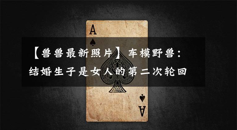 【兽兽最新照片】车模野兽：结婚生子是女人的第二次轮回