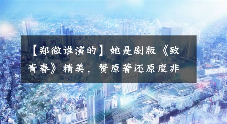 【郑微谁演的】她是剧版《致青春》精美,赞原著还原度非常高,充满少女感!