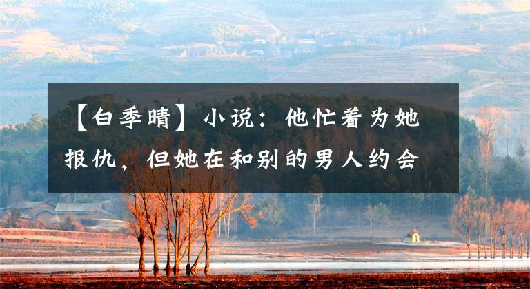 【白季晴】小说:他忙着为她报仇,但她在和别的男人约会。