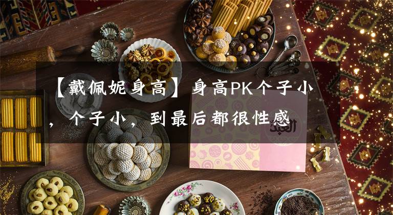 【戴佩妮身高】身高PK个子小，个子小，到最后都很性感