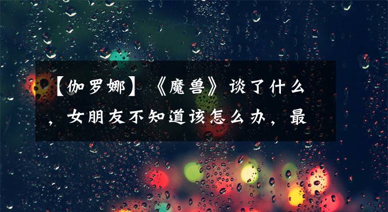 【伽罗娜】《魔兽》谈了什么,女朋友不知道该怎么办,最笑的地方居然在这里。