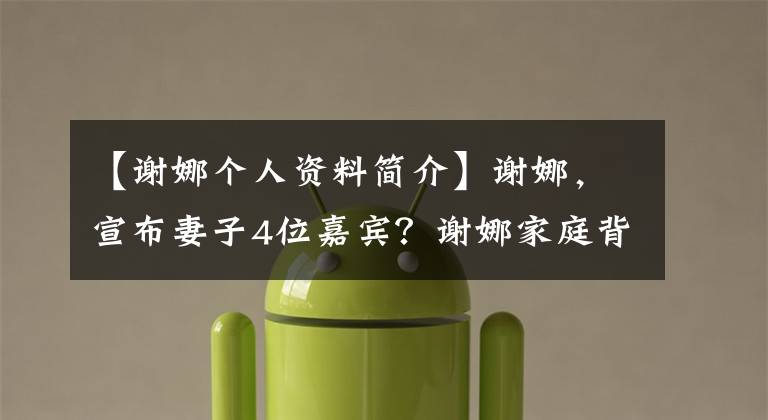 【谢娜个人资料简介】谢娜，宣布妻子4位嘉宾？谢娜家庭背景？张地曝光谢娜夫妇生活细节？