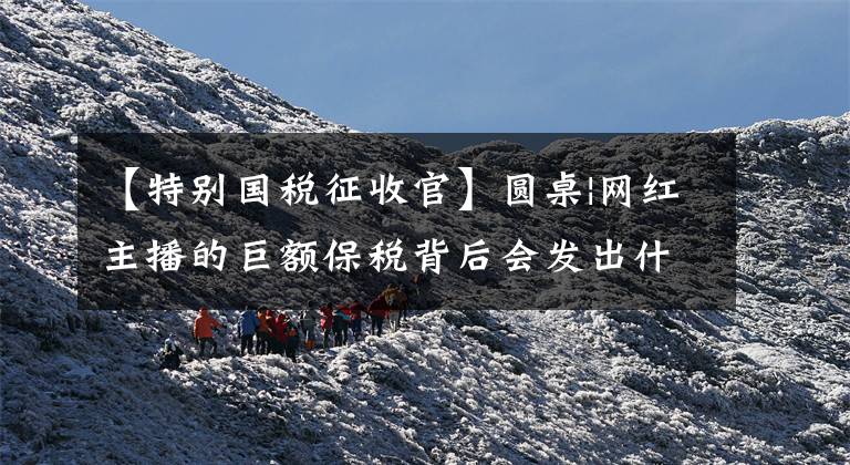 【特别国税征收官】圆桌|网红主播的巨额保税背后会发出什么监管信号？