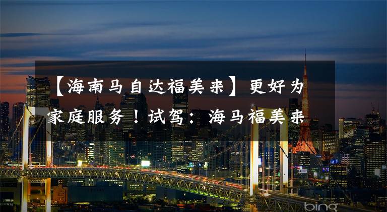 【海南马自达福美来】更好为家庭服务！试驾：海马福美来七座1.5T