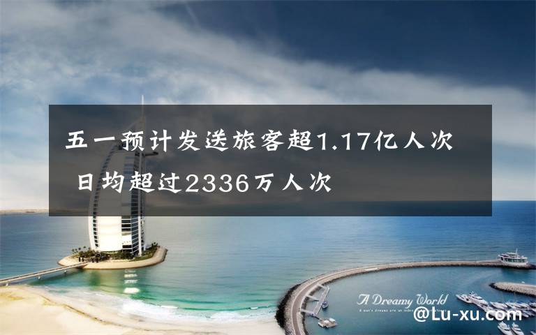 五一预计发送旅客超1.17亿人次 日均超过2336万人次
