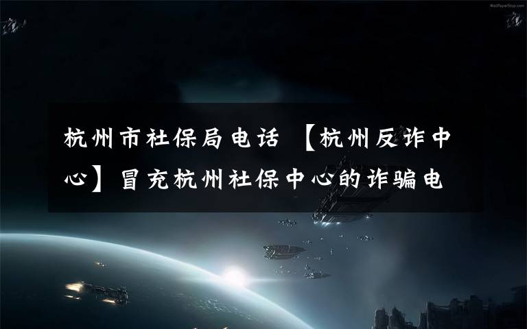 杭州市社保局电话 【杭州反诈中心】冒充杭州社保中心的诈骗电话来了,看看骗子的套路有多深!