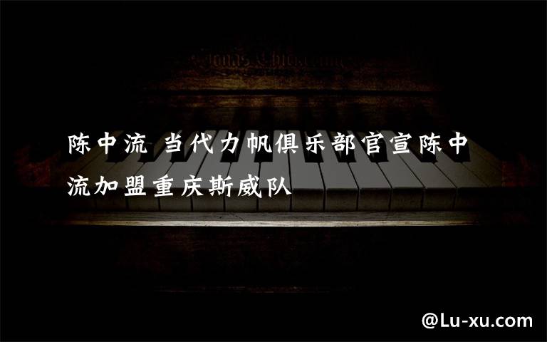 陈中流 当代力帆俱乐部官宣陈中流加盟重庆斯威队