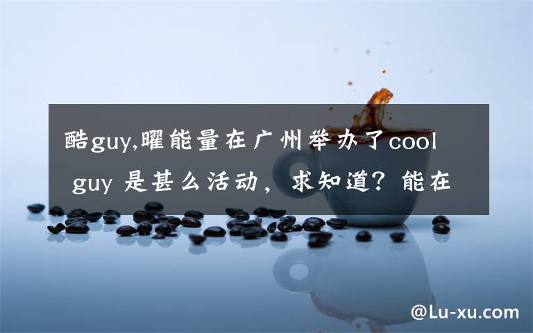 酷guy,曜能量在广州举办了cool guy 是甚么活动，求知道？能在哪里看到有关活动的照片？