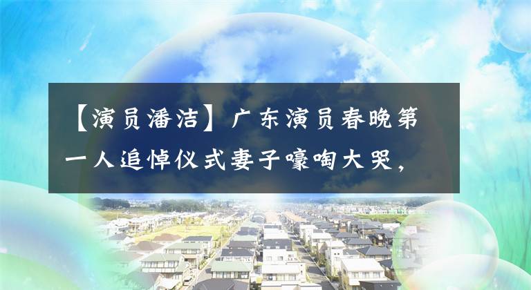 【演员潘洁】广东演员春晚第一人追悼仪式妻子嚎啕大哭,现在已经守寡14年了!