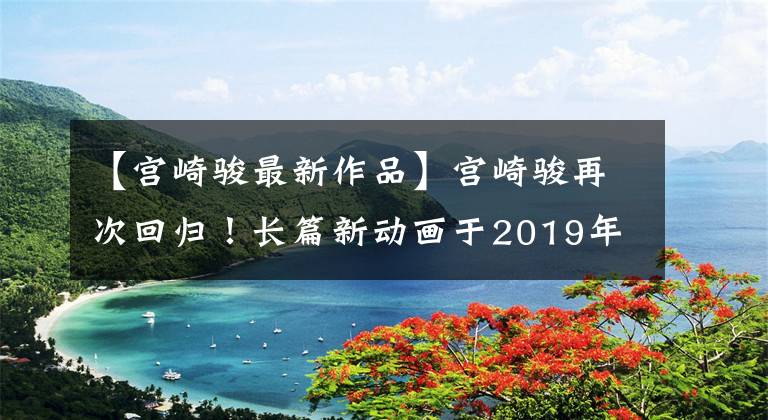 【宫崎骏最新作品】宫崎骏再次回归!长篇新动画于2019年盘点了经典作品
