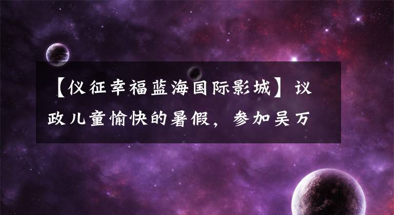 【仪征幸福蓝海国际影城】议政儿童愉快的暑假，参加吴万华主持人小鱼哥哥会议。