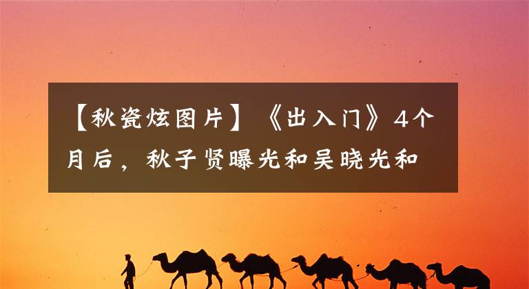 【秋瓷炫图片】《出入门》4个月后,秋子贤曝光和吴晓光和解:她到底是怎么想的?