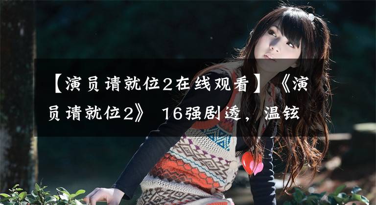 【演员请就位2在线观看】《演员请就位2》 16强剧透,温铉爆裂,小鲜肉都过关了
