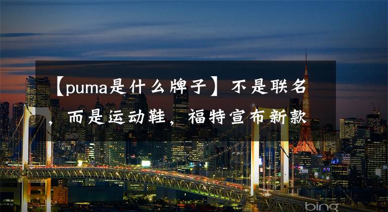 【puma是什么牌子】不是联名,而是运动鞋,福特宣布新款小型SUV PUMA