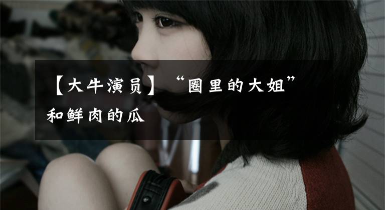 【大牛演员】“圈里的大姐”和鲜肉的瓜