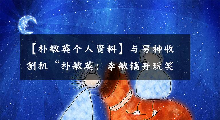 【朴敏英个人资料】与男神收割机“朴敏英：李敏镐开玩笑，“整容”黑料被曝光了。