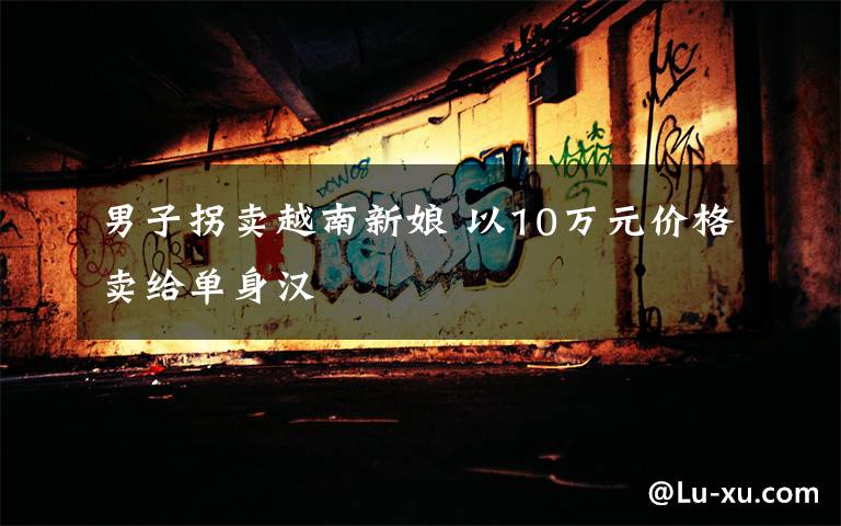 男子拐卖越南新娘 以10万元价格卖给单身汉