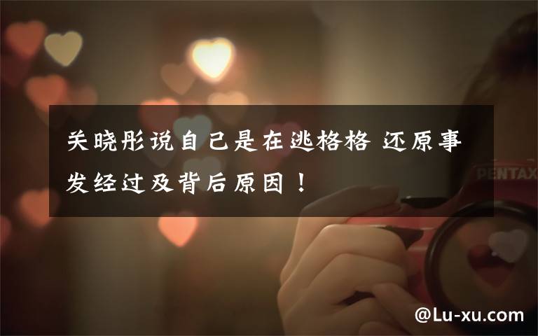 关晓彤说自己是在逃格格 还原事发经过及背后原因!