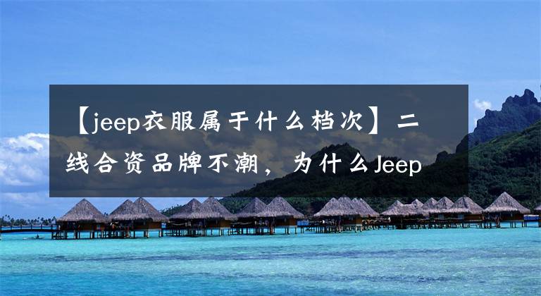 【jeep衣服属于什么档次】二线合资品牌不潮，为什么Jeep品牌越来越好？