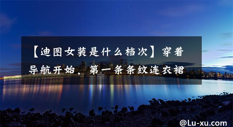 【迪图女装是什么档次】穿着导航开始，第一条条纹连衣裙