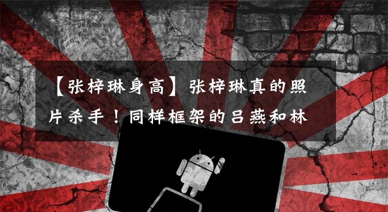 【张梓琳身高】张梓琳真的照片杀手！同样框架的吕燕和林达华妻子塞奇，182身高足以吸引眼球