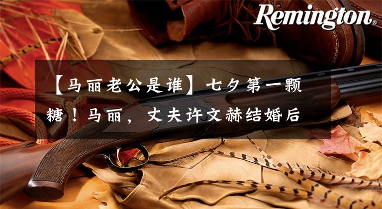 【马丽老公是谁】七夕第一颗糖!马丽,丈夫许文赫结婚后第一次合体