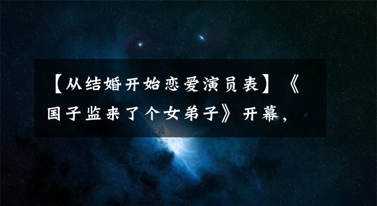 【从结婚开始恋爱演员表】《国子监来了个女弟子》开幕,赵鲁斯徐开冰制作,女性配美!