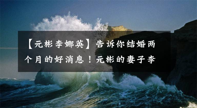 【元彬李娜英】告诉你结婚两个月的好消息!元彬的妻子李娜英确认怀孕了