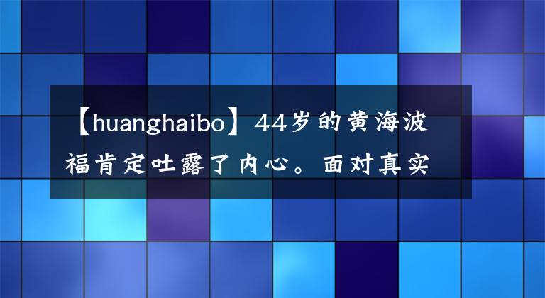 【huanghaibo】44岁的黄海波福肯定吐露了内心。面对真实的自己不舒服,心里酸溜溜的