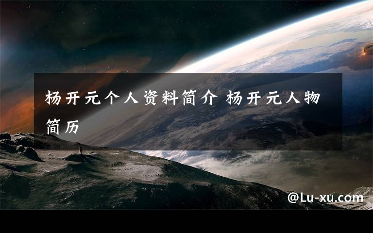 杨开元个人资料简介 杨开元人物简历