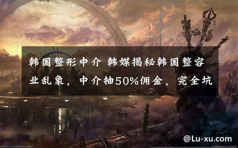 韩国整形中介 韩媒揭秘韩国整容业乱象,中介抽50%佣金,完全坑你没商量!