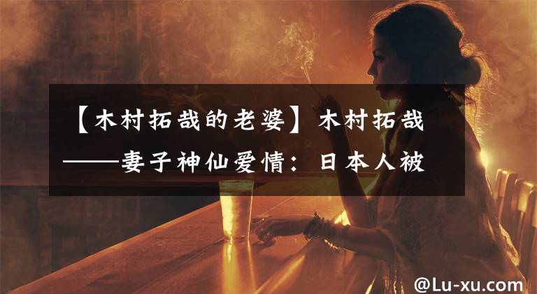 【木村拓哉的老婆】木村拓哉——妻子神仙爱情：日本人被黑了20年，中国网民被推崇为模范夫妇。