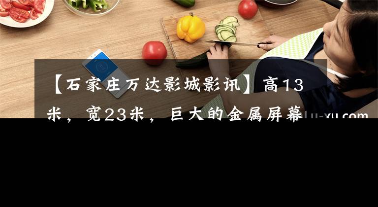 【石家庄万达影城影讯】高13米,宽23米,巨大的金属屏幕出道石家庄。