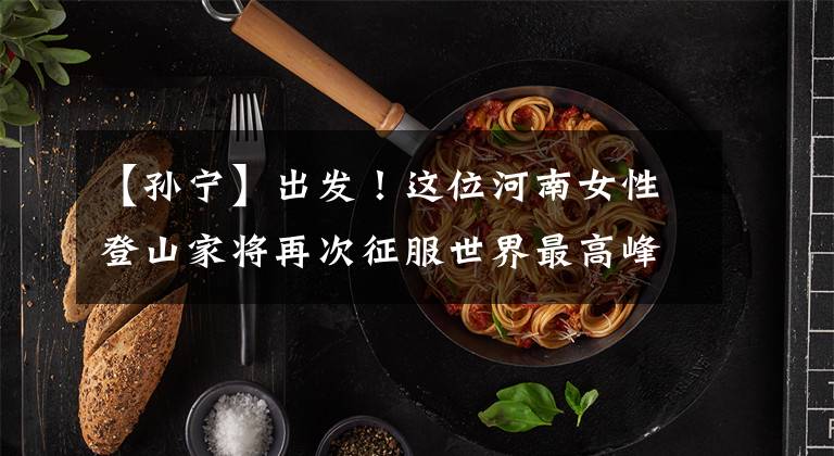 【孙宁】出发！这位河南女性登山家将再次征服世界最高峰
