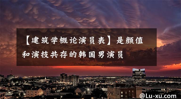 【建筑学概论演员表】是颜值和演技共存的韩国男演员