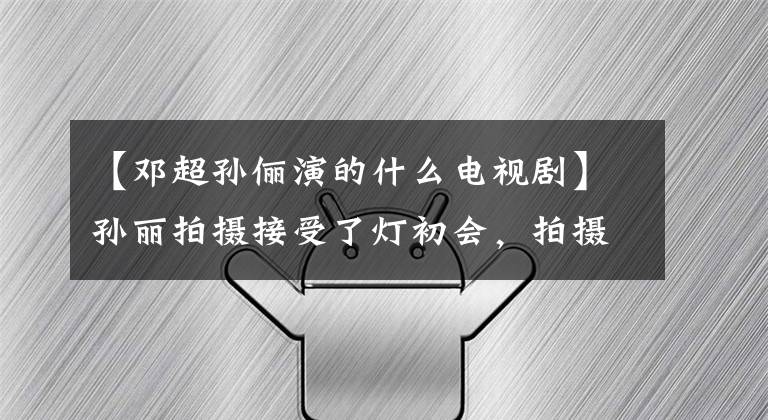 【邓超孙俪演的什么电视剧】孙丽拍摄接受了灯初会，拍摄现场摸着头抓着肩膀，如果没有人的话，一边似乎看不到赵雨婷