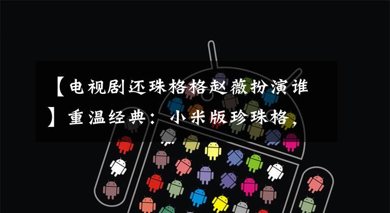 【电视剧还珠格格赵薇扮演谁】重温经典:小米版珍珠格,和我一起看,充满大浪的记忆生活。