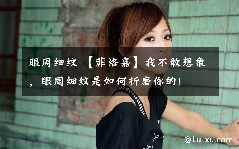 眼周细纹 【菲洛嘉】我不敢想象,眼周细纹是如何折磨你的!