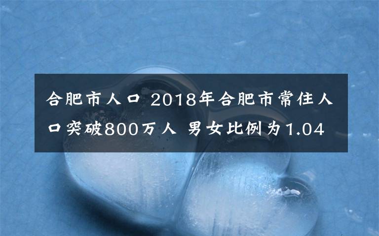 合肥市人口 2018年合肥市常住人口突破800万人 男女比例为1.046:1