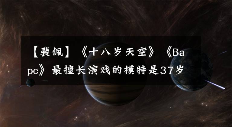 【裴佩】《十八岁天空》《Bape》最擅长演戏的模特是37岁,感情无解。