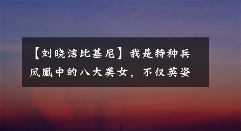 【刘晓洁比基尼】我是特种兵凤凰中的八大美女,不仅英姿飒爽,而且美丽动人!
