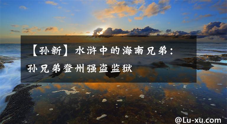 【孙新】水浒中的海南兄弟:孙兄弟登州强盗监狱