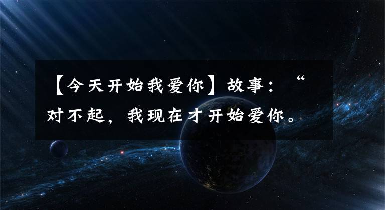 【今天开始我爱你】故事:“对不起,我现在才开始爱你。”“没关系。我爱你很久了。”