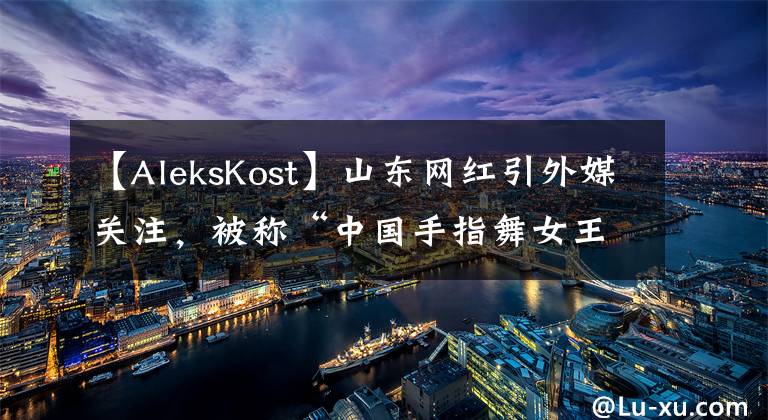 【AleksKost】山东网红引外媒关注，被称“中国手指舞女王”，这长相确实很女王