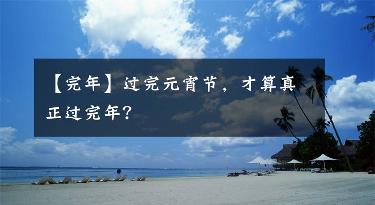 【完年】过完元宵节，才算真正过完年？