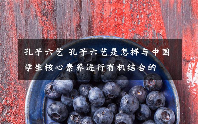 孔子六艺 孔子六艺是怎样与中国学生核心素养进行有机结合的