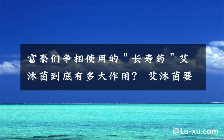 富豪们争相使用的"长寿药"艾沐茵到底有多大作用? 艾沐茵要不间断的吃吗