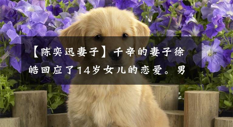 【陈奕迅妻子】千辛的妻子徐皓回应了14岁女儿的恋爱。男孩很善良,回家约会。