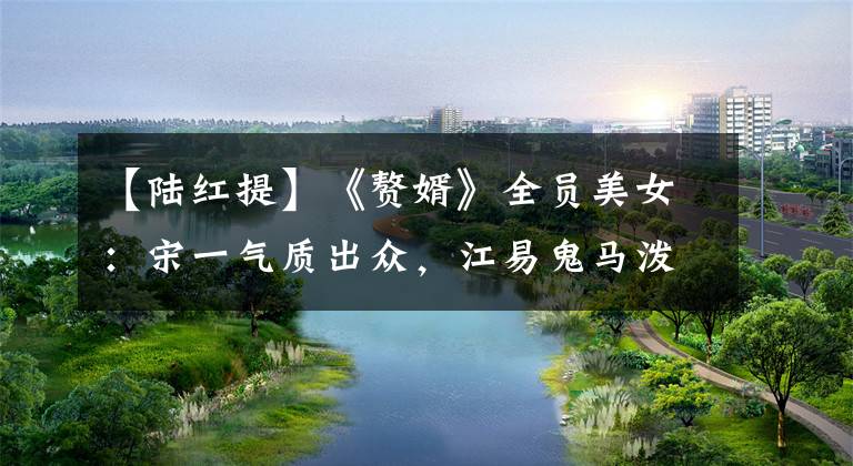 【陆红提】《赘婿》全员美女:宋一气质出众,江易鬼马泼辣,股东充满情趣。